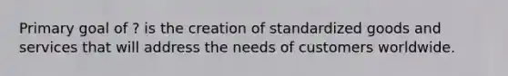 Primary goal of ? is the creation of standardized goods and services that will address the needs of customers worldwide.