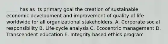 _____ has as its primary goal the creation of sustainable economic development and improvement of quality of life worldwide for all organizational stakeholders. A. Corporate social responsibility B. Life-cycle analysis C. Ecocentric management D. Transcendent education E. Integrity-based ethics program