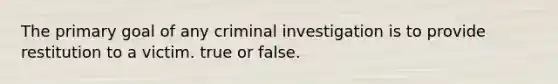 The primary goal of any criminal investigation is to provide restitution to a victim. true or false.