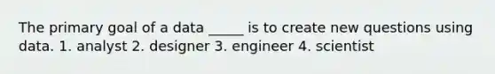 The primary goal of a data _____ is to create new questions using data. 1. analyst 2. designer 3. engineer 4. scientist