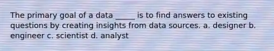 The primary goal of a data _____ is to find answers to existing questions by creating insights from data sources. a. designer b. engineer c. scientist d. analyst