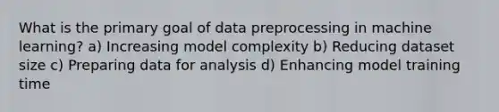 What is the primary goal of data preprocessing in machine learning? a) Increasing model complexity b) Reducing dataset size c) Preparing data for analysis d) Enhancing model training time