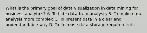 What is the primary goal of data visualization in data mining for business analytics? A. To hide data from analysts B. To make data analysis more complex C. To present data in a clear and understandable way D. To increase data storage requirements