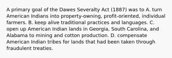 A primary goal of the Dawes Severalty Act (1887) was to A. turn American Indians into property-owning, profit-oriented, individual farmers. B. keep alive traditional practices and languages. C. open up American Indian lands in Georgia, South Carolina, and Alabama to mining and cotton production. D. compensate American Indian tribes for lands that had been taken through fraudulent treaties.