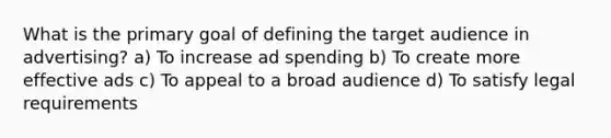 What is the primary goal of defining the target audience in advertising? a) To increase ad spending b) To create more effective ads c) To appeal to a broad audience d) To satisfy legal requirements