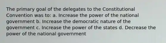 The primary goal of the delegates to <a href='https://www.questionai.com/knowledge/knd5xy61DJ-the-constitutional-convention' class='anchor-knowledge'>the constitutional convention</a> was to: a. Increase the power of the national government b. Increase the democratic nature of the government c. Increase the power of the states d. Decrease the power of the national government