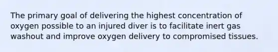 The primary goal of delivering the highest concentration of oxygen possible to an injured diver is to facilitate inert gas washout and improve oxygen delivery to compromised tissues.