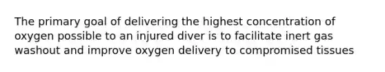 The primary goal of delivering the highest concentration of oxygen possible to an injured diver is to facilitate inert gas washout and improve oxygen delivery to compromised tissues