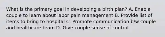 What is the primary goal in developing a birth plan? A. Enable couple to learn about labor pain management B. Provide list of items to bring to hospital C. Promote communication b/w couple and healthcare team D. Give couple sense of control