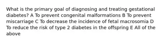 What is the primary goal of diagnosing and treating gestational diabetes? A To prevent congenital malformations B To prevent miscarriage C To decrease the incidence of fetal macrosomia D To reduce the risk of type 2 diabetes in the offspring E All of the above