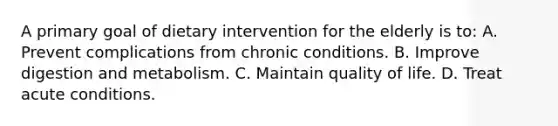 A primary goal of dietary intervention for the elderly is to: A. Prevent complications from chronic conditions. B. Improve digestion and metabolism. C. Maintain quality of life. D. Treat acute conditions.