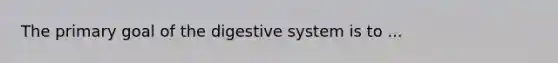 The primary goal of the digestive system is to ...