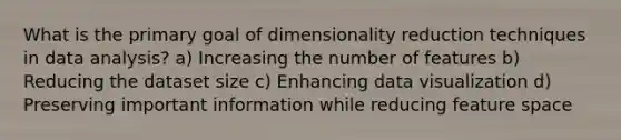 What is the primary goal of dimensionality reduction techniques in data analysis? a) Increasing the number of features b) Reducing the dataset size c) Enhancing data visualization d) Preserving important information while reducing feature space