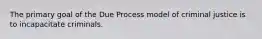 The primary goal of the Due Process model of criminal justice is to incapacitate criminals.
