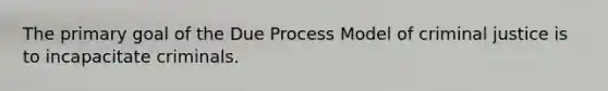 The primary goal of the Due Process Model of criminal justice is to incapacitate criminals.