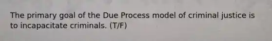 The primary goal of the Due Process model of criminal justice is to incapacitate criminals. (T/F)