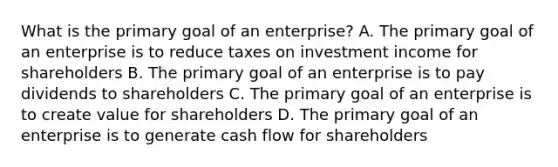 What is the primary goal of an​ enterprise? A. The primary goal of an enterprise is to reduce taxes on investment income for shareholders B. The primary goal of an enterprise is to pay dividends to shareholders C. The primary goal of an enterprise is to create value for shareholders D. The primary goal of an enterprise is to generate cash flow for shareholders