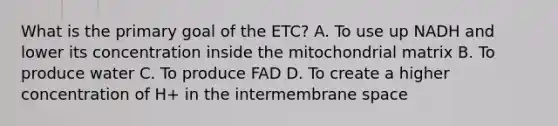 What is the primary goal of the ETC? A. To use up NADH and lower its concentration inside the mitochondrial matrix B. To produce water C. To produce FAD D. To create a higher concentration of H+ in the intermembrane space