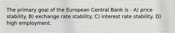 The primary goal of the European Central Bank is - A) price stability. B) exchange rate stability. C) interest rate stability. D) high employment.