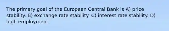 The primary goal of the European Central Bank is A) price stability. B) exchange rate stability. C) interest rate stability. D) high employment.