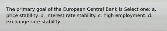 The primary goal of the European Central Bank is Select one: a. price stability. b. interest rate stability. c. high employment. d. exchange rate stability.