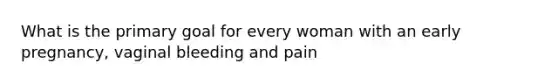 What is the primary goal for every woman with an early pregnancy, vaginal bleeding and pain