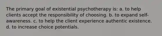 The primary goal of existential psychotherapy is: a. to help clients accept the responsibility of choosing. b. to expand self-awareness. c. to help the client experience authentic existence. d. to increase choice potentials.