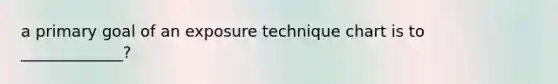 a primary goal of an exposure technique chart is to _____________?