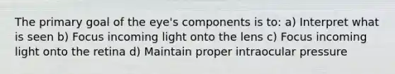 The primary goal of the eye's components is to: a) Interpret what is seen b) Focus incoming light onto the lens c) Focus incoming light onto the retina d) Maintain proper intraocular pressure