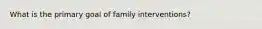 What is the primary goal of family interventions?