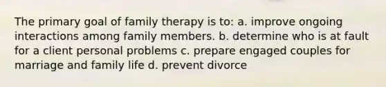 The primary goal of family therapy is to: a. improve ongoing interactions among family members. b. determine who is at fault for a client personal problems c. prepare engaged couples for marriage and family life d. prevent divorce