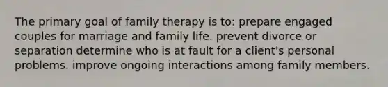 The primary goal of family therapy is to: prepare engaged couples for marriage and family life. prevent divorce or separation determine who is at fault for a client's personal problems. improve ongoing interactions among family members.