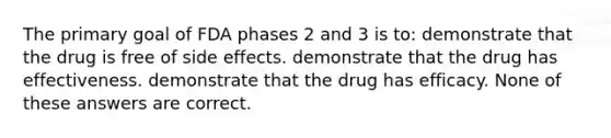 The primary goal of FDA phases 2 and 3 is to: demonstrate that the drug is free of side effects. demonstrate that the drug has effectiveness. demonstrate that the drug has efficacy. None of these answers are correct.