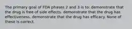 The primary goal of FDA phases 2 and 3 is to: demonstrate that the drug is free of side effects. demonstrate that the drug has effectiveness. demonstrate that the drug has efficacy. None of these is correct.