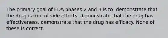 The primary goal of FDA phases 2 and 3 is to: demonstrate that the drug is free of side effects. demonstrate that the drug has effectiveness. demonstrate that the drug has efficacy. None of these is correct.