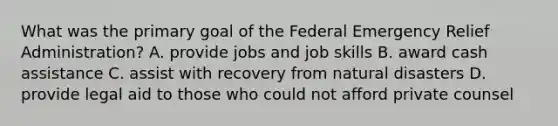 What was the primary goal of the Federal Emergency Relief Administration? A. provide jobs and job skills B. award cash assistance C. assist with recovery from natural disasters D. provide legal aid to those who could not afford private counsel