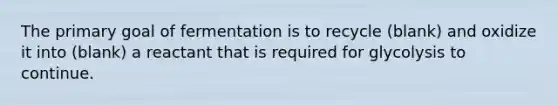 The primary goal of fermentation is to recycle (blank) and oxidize it into (blank) a reactant that is required for glycolysis to continue.