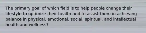 The primary goal of which field is to help people change their lifestyle to optimize their health and to assist them in achieving balance in physical, emotional, social, spiritual, and intellectual health and wellness?