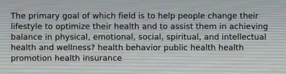 The primary goal of which field is to help people change their lifestyle to optimize their health and to assist them in achieving balance in physical, emotional, social, spiritual, and intellectual health and wellness? health behavior public health health promotion health insurance