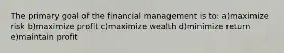 The primary goal of the financial management is to: a)maximize risk b)maximize profit c)maximize wealth d)minimize return e)maintain profit