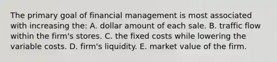 The primary goal of financial management is most associated with increasing the: A. dollar amount of each sale. B. traffic flow within the firm's stores. C. the fixed costs while lowering the variable costs. D. firm's liquidity. E. market value of the firm.