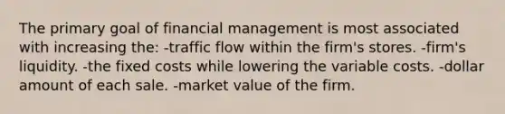 The primary goal of financial management is most associated with increasing the: -traffic flow within the firm's stores. -firm's liquidity. -the fixed costs while lowering the variable costs. -dollar amount of each sale. -market value of the firm.