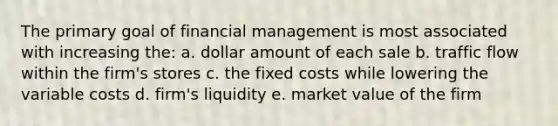 The primary goal of financial management is most associated with increasing the: a. dollar amount of each sale b. traffic flow within the firm's stores c. the fixed costs while lowering the variable costs d. firm's liquidity e. market value of the firm