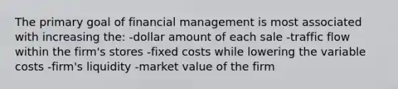 The primary goal of financial management is most associated with increasing the: -dollar amount of each sale -traffic flow within the firm's stores -fixed costs while lowering the variable costs -firm's liquidity -market value of the firm