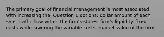 The primary goal of financial management is most associated with increasing the: Question 1 options: dollar amount of each sale. traffic flow within the firm's stores. firm's liquidity. fixed costs while lowering the variable costs. market value of the firm.