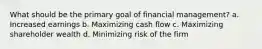 What should be the primary goal of financial management? a. Increased earnings b. Maximizing cash flow c. Maximizing shareholder wealth d. Minimizing risk of the firm