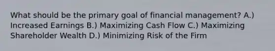 What should be the primary goal of financial management? A.) Increased Earnings B.) Maximizing Cash Flow C.) Maximizing Shareholder Wealth D.) Minimizing Risk of the Firm