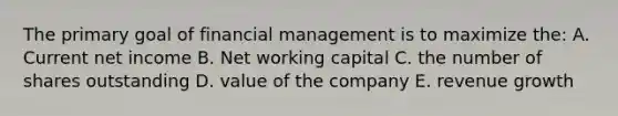 The primary goal of financial management is to maximize the: A. Current net income B. Net working capital C. the number of shares outstanding D. value of the company E. revenue growth