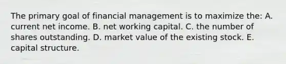 The primary goal of financial management is to maximize the: A. current net income. B. net working capital. C. the number of shares outstanding. D. market value of the existing stock. E. capital structure.