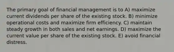 The primary goal of financial management is to A) maximize current dividends per share of the existing stock. B) minimize operational costs and maximize firm efficiency. C) maintain steady growth in both sales and net earnings. D) maximize the current value per share of the existing stock. E) avoid financial distress.